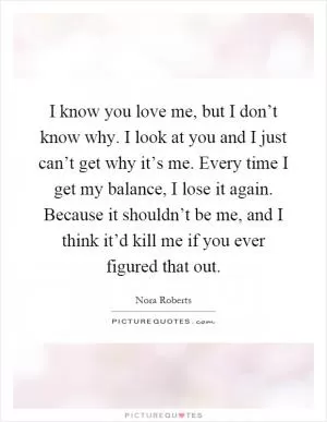 I know you love me, but I don’t know why. I look at you and I just can’t get why it’s me. Every time I get my balance, I lose it again. Because it shouldn’t be me, and I think it’d kill me if you ever figured that out Picture Quote #1