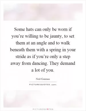 Some hats can only be worn if you’re willing to be jaunty, to set them at an angle and to walk beneath them with a spring in your stride as if you’re only a step away from dancing. They demand a lot of you Picture Quote #1