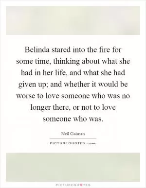 Belinda stared into the fire for some time, thinking about what she had in her life, and what she had given up; and whether it would be worse to love someone who was no longer there, or not to love someone who was Picture Quote #1