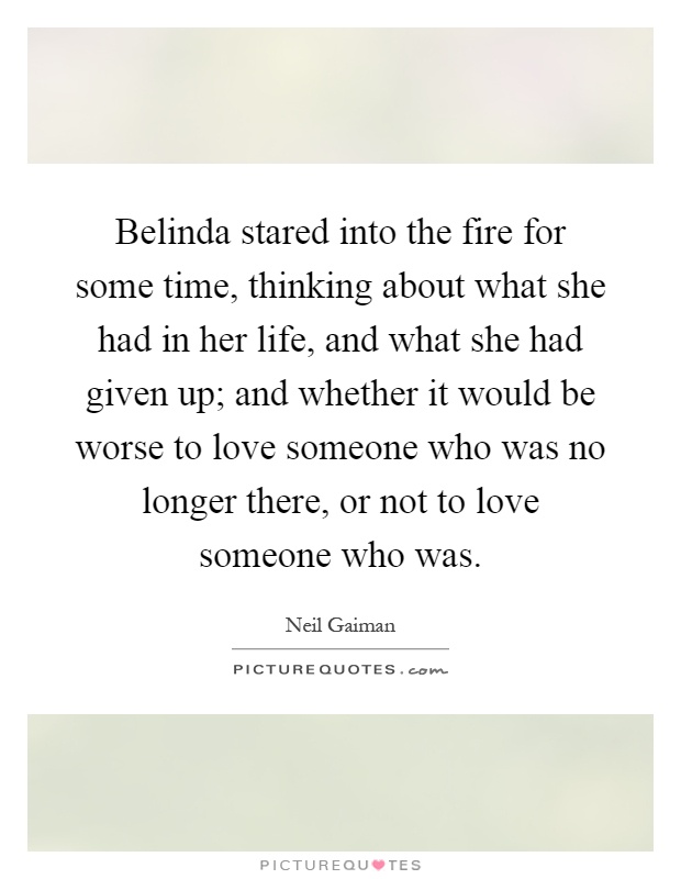 Belinda stared into the fire for some time, thinking about what she had in her life, and what she had given up; and whether it would be worse to love someone who was no longer there, or not to love someone who was Picture Quote #1