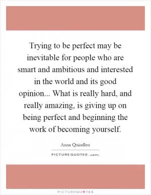 Trying to be perfect may be inevitable for people who are smart and ambitious and interested in the world and its good opinion... What is really hard, and really amazing, is giving up on being perfect and beginning the work of becoming yourself Picture Quote #1