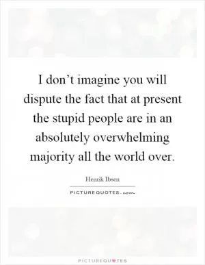 I don’t imagine you will dispute the fact that at present the stupid people are in an absolutely overwhelming majority all the world over Picture Quote #1