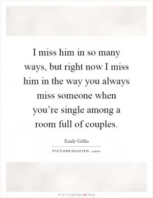 I miss him in so many ways, but right now I miss him in the way you always miss someone when you’re single among a room full of couples Picture Quote #1