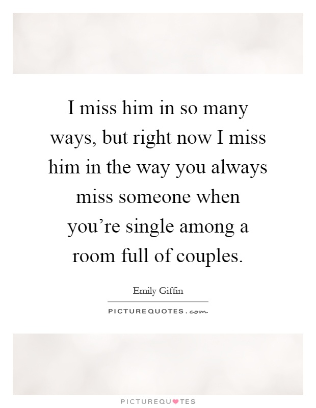 I miss him in so many ways, but right now I miss him in the way you always miss someone when you're single among a room full of couples Picture Quote #1