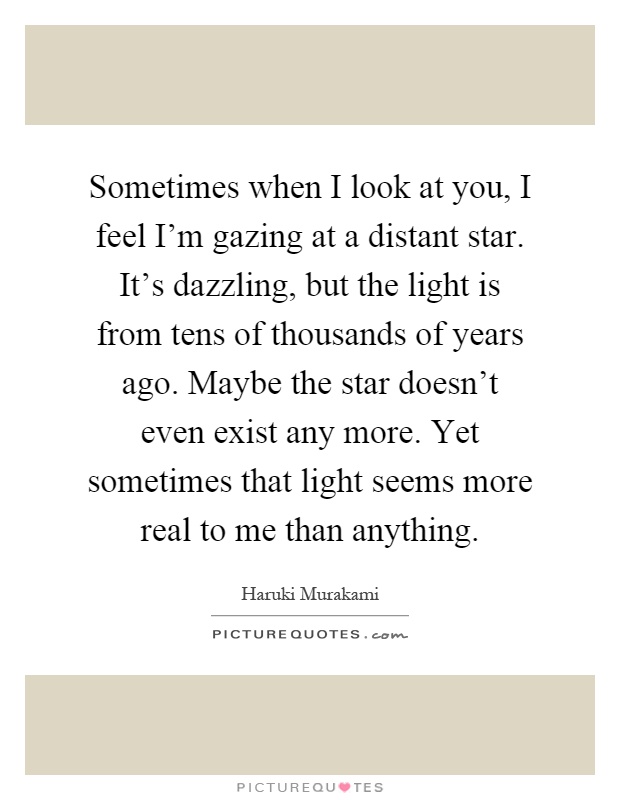 Sometimes when I look at you, I feel I'm gazing at a distant star. It's dazzling, but the light is from tens of thousands of years ago. Maybe the star doesn't even exist any more. Yet sometimes that light seems more real to me than anything Picture Quote #1
