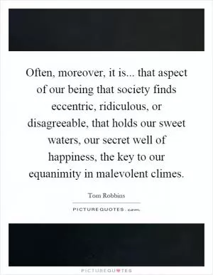 Often, moreover, it is... that aspect of our being that society finds eccentric, ridiculous, or disagreeable, that holds our sweet waters, our secret well of happiness, the key to our equanimity in malevolent climes Picture Quote #1