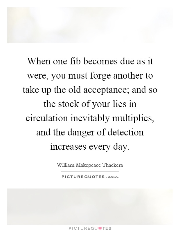 When one fib becomes due as it were, you must forge another to take up the old acceptance; and so the stock of your lies in circulation inevitably multiplies, and the danger of detection increases every day Picture Quote #1