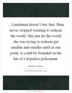 ... Landsman doesn’t buy that. Bina never stopped wanting to redeem the world. She just let the world she was trying to redeem get smaller and smaller until at one point, it could be bounded in the hat of a hopeless policeman Picture Quote #1