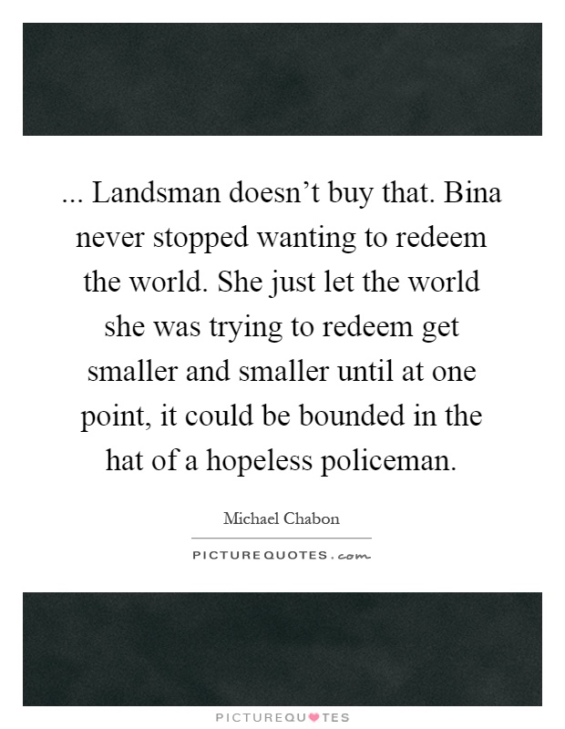 ... Landsman doesn't buy that. Bina never stopped wanting to redeem the world. She just let the world she was trying to redeem get smaller and smaller until at one point, it could be bounded in the hat of a hopeless policeman Picture Quote #1