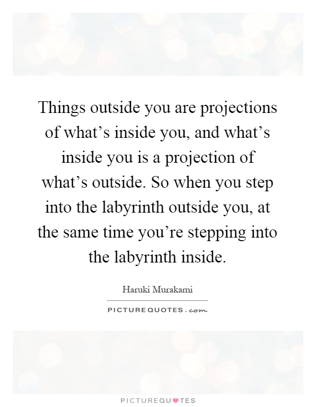 Things outside you are projections of what's inside you, and what's inside you is a projection of what's outside. So when you step into the labyrinth outside you, at the same time you're stepping into the labyrinth inside Picture Quote #1