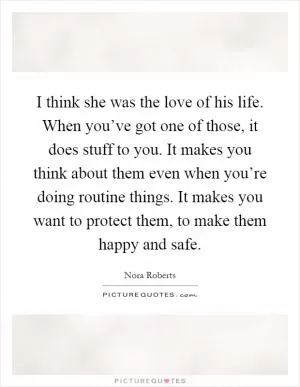 I think she was the love of his life. When you’ve got one of those, it does stuff to you. It makes you think about them even when you’re doing routine things. It makes you want to protect them, to make them happy and safe Picture Quote #1