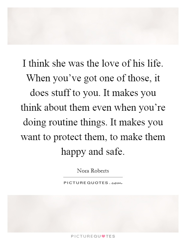 I think she was the love of his life. When you've got one of those, it does stuff to you. It makes you think about them even when you're doing routine things. It makes you want to protect them, to make them happy and safe Picture Quote #1