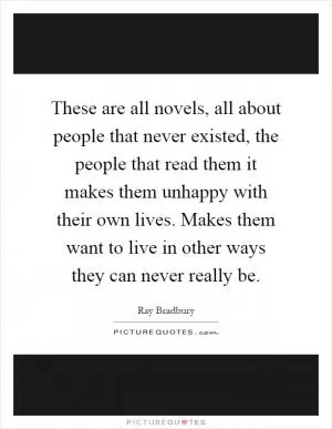 These are all novels, all about people that never existed, the people that read them it makes them unhappy with their own lives. Makes them want to live in other ways they can never really be Picture Quote #1