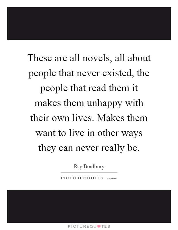 These are all novels, all about people that never existed, the people that read them it makes them unhappy with their own lives. Makes them want to live in other ways they can never really be Picture Quote #1