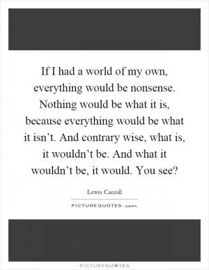 If I had a world of my own, everything would be nonsense. Nothing would be what it is, because everything would be what it isn’t. And contrary wise, what is, it wouldn’t be. And what it wouldn’t be, it would. You see? Picture Quote #1