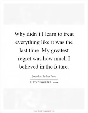 Why didn’t I learn to treat everything like it was the last time. My greatest regret was how much I believed in the future Picture Quote #1
