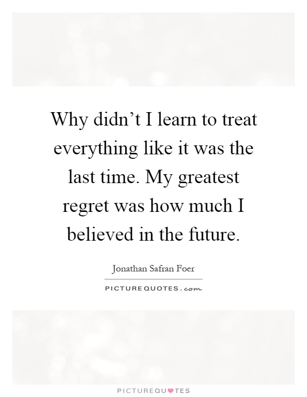Why didn't I learn to treat everything like it was the last time. My greatest regret was how much I believed in the future Picture Quote #1