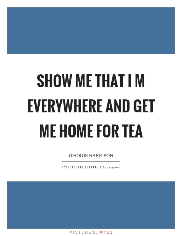 Show me that I m everywhere and get me home for tea Picture Quote #1