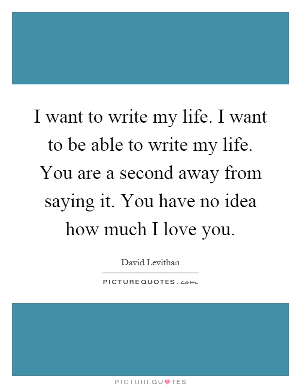 I want to write my life. I want to be able to write my life. You are a second away from saying it. You have no idea how much I love you Picture Quote #1