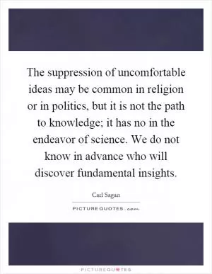 The suppression of uncomfortable ideas may be common in religion or in politics, but it is not the path to knowledge; it has no in the endeavor of science. We do not know in advance who will discover fundamental insights Picture Quote #1