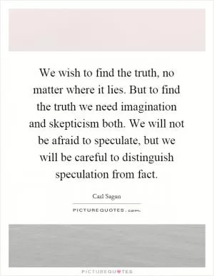We wish to find the truth, no matter where it lies. But to find the truth we need imagination and skepticism both. We will not be afraid to speculate, but we will be careful to distinguish speculation from fact Picture Quote #1