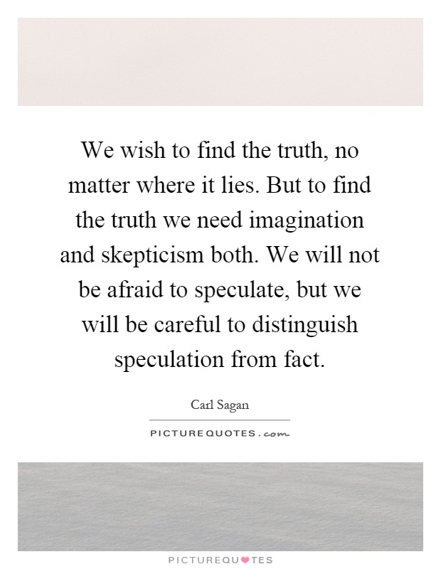 We wish to find the truth, no matter where it lies. But to find the truth we need imagination and skepticism both. We will not be afraid to speculate, but we will be careful to distinguish speculation from fact Picture Quote #1