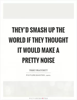 They’d smash up the world if they thought it would make a pretty noise Picture Quote #1