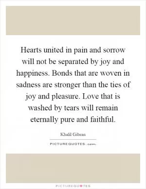 Hearts united in pain and sorrow will not be separated by joy and happiness. Bonds that are woven in sadness are stronger than the ties of joy and pleasure. Love that is washed by tears will remain eternally pure and faithful Picture Quote #1