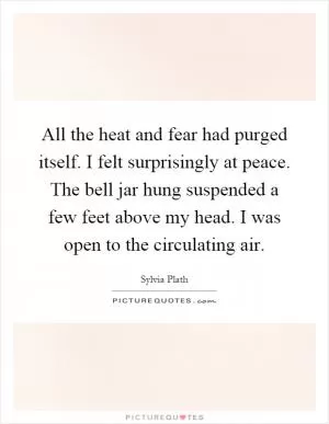 All the heat and fear had purged itself. I felt surprisingly at peace. The bell jar hung suspended a few feet above my head. I was open to the circulating air Picture Quote #1