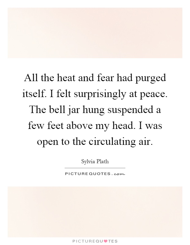 All the heat and fear had purged itself. I felt surprisingly at peace. The bell jar hung suspended a few feet above my head. I was open to the circulating air Picture Quote #1
