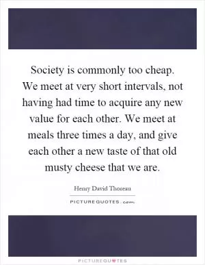 Society is commonly too cheap. We meet at very short intervals, not having had time to acquire any new value for each other. We meet at meals three times a day, and give each other a new taste of that old musty cheese that we are Picture Quote #1