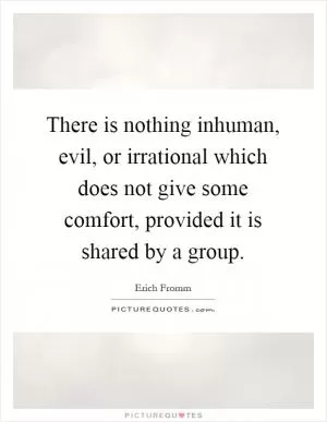 There is nothing inhuman, evil, or irrational which does not give some comfort, provided it is shared by a group Picture Quote #1
