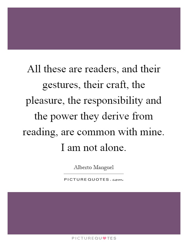 All these are readers, and their gestures, their craft, the pleasure, the responsibility and the power they derive from reading, are common with mine. I am not alone Picture Quote #1