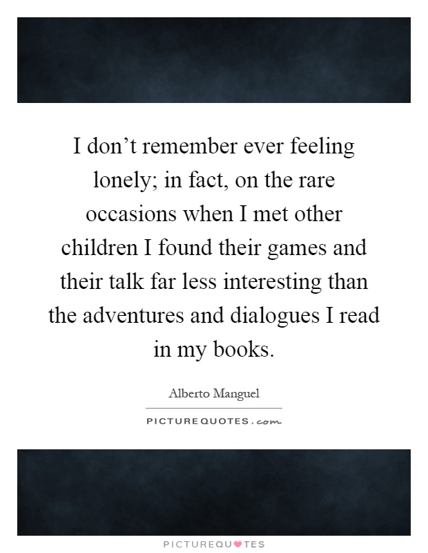 I don't remember ever feeling lonely; in fact, on the rare occasions when I met other children I found their games and their talk far less interesting than the adventures and dialogues I read in my books Picture Quote #1