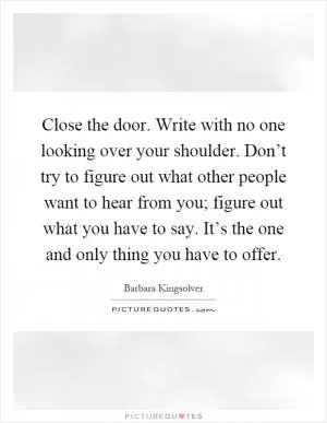 Close the door. Write with no one looking over your shoulder. Don’t try to figure out what other people want to hear from you; figure out what you have to say. It’s the one and only thing you have to offer Picture Quote #1