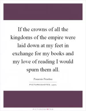 If the crowns of all the kingdoms of the empire were laid down at my feet in exchange for my books and my love of reading I would spurn them all Picture Quote #1