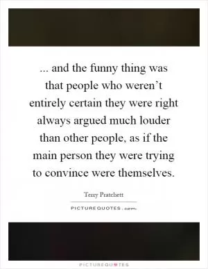 ... and the funny thing was that people who weren’t entirely certain they were right always argued much louder than other people, as if the main person they were trying to convince were themselves Picture Quote #1