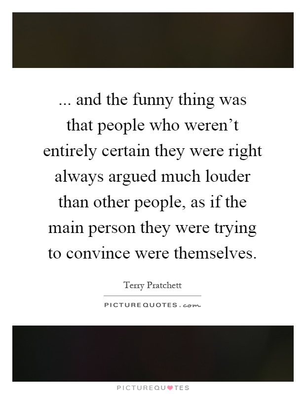 ... and the funny thing was that people who weren't entirely certain they were right always argued much louder than other people, as if the main person they were trying to convince were themselves Picture Quote #1