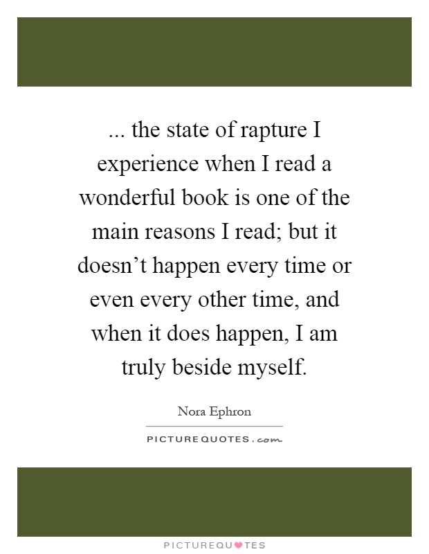 ... the state of rapture I experience when I read a wonderful book is one of the main reasons I read; but it doesn't happen every time or even every other time, and when it does happen, I am truly beside myself Picture Quote #1