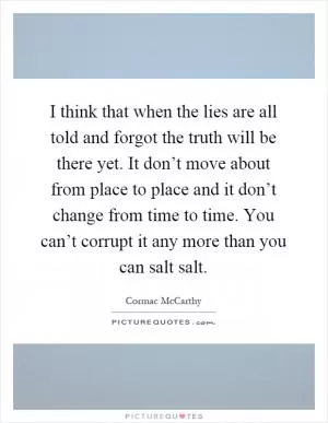 I think that when the lies are all told and forgot the truth will be there yet. It don’t move about from place to place and it don’t change from time to time. You can’t corrupt it any more than you can salt salt Picture Quote #1
