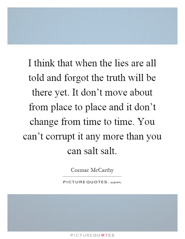 I think that when the lies are all told and forgot the truth will be there yet. It don't move about from place to place and it don't change from time to time. You can't corrupt it any more than you can salt salt Picture Quote #1