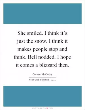 She smiled. I think it’s just the snow. I think it makes people stop and think. Bell nodded. I hope it comes a blizzard then Picture Quote #1
