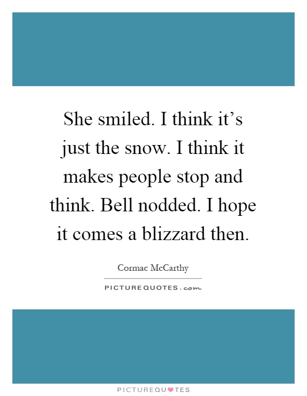 She smiled. I think it's just the snow. I think it makes people stop and think. Bell nodded. I hope it comes a blizzard then Picture Quote #1