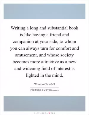 Writing a long and substantial book is like having a friend and companion at your side, to whom you can always turn for comfort and amusement, and whose society becomes more attractive as a new and widening field of interest is lighted in the mind Picture Quote #1