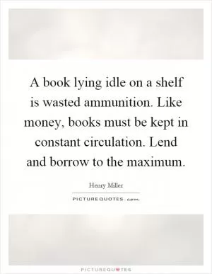 A book lying idle on a shelf is wasted ammunition. Like money, books must be kept in constant circulation. Lend and borrow to the maximum Picture Quote #1