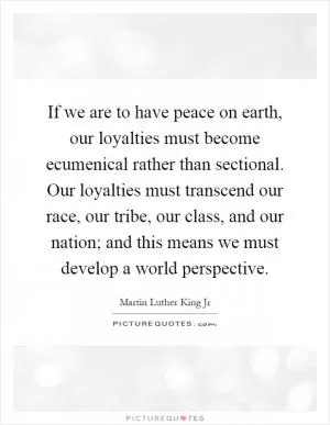 If we are to have peace on earth, our loyalties must become ecumenical rather than sectional. Our loyalties must transcend our race, our tribe, our class, and our nation; and this means we must develop a world perspective Picture Quote #1