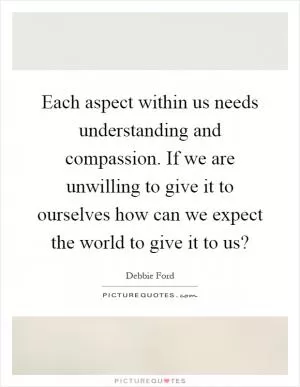 Each aspect within us needs understanding and compassion. If we are unwilling to give it to ourselves how can we expect the world to give it to us? Picture Quote #1