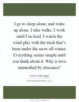 I go to sleep alone, and wake up alone. I take walks. I work until I’m tired. I watch the wind play with the trash that’s been under the snow all winter. Everything seems simple until you think about it. Why is love intensified by abscence? Picture Quote #1