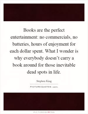 Books are the perfect entertainment: no commercials, no batteries, hours of enjoyment for each dollar spent. What I wonder is why everybody doesn’t carry a book around for those inevitable dead spots in life Picture Quote #1