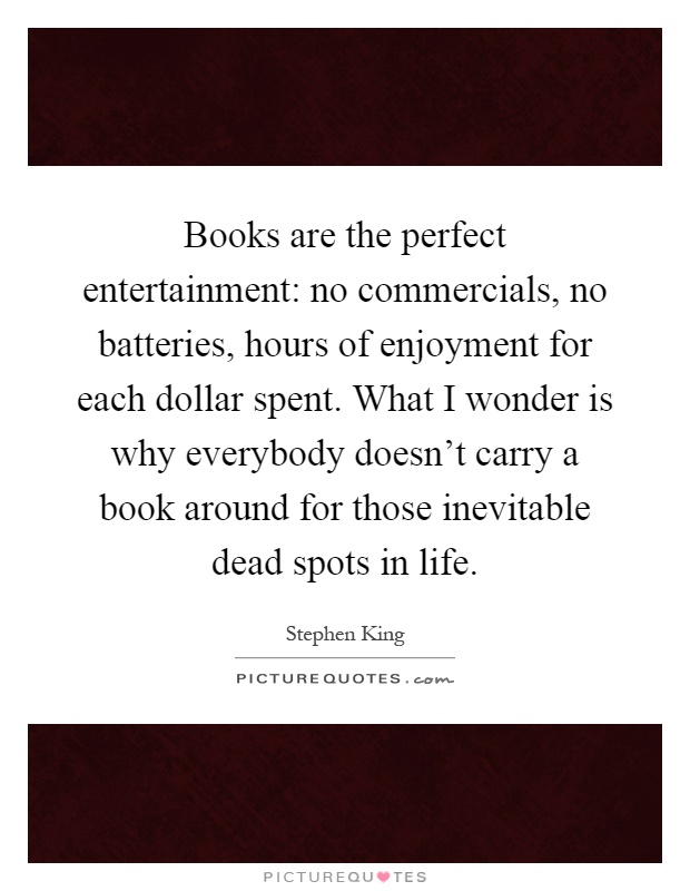 Books are the perfect entertainment: no commercials, no batteries, hours of enjoyment for each dollar spent. What I wonder is why everybody doesn't carry a book around for those inevitable dead spots in life Picture Quote #1